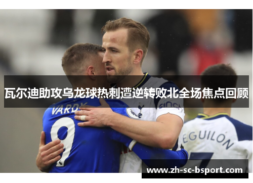 瓦尔迪助攻乌龙球热刺遭逆转败北全场焦点回顾