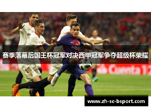 赛季落幕后国王杯冠军对决西甲冠军争夺超级杯荣耀