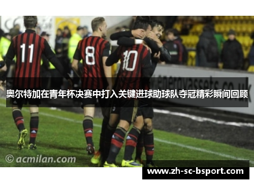 奥尔特加在青年杯决赛中打入关键进球助球队夺冠精彩瞬间回顾