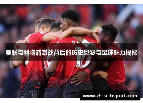 曼联与利物浦激战背后的历史恩怨与足球魅力揭秘