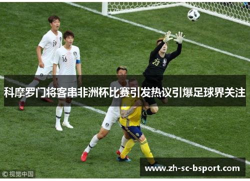 科摩罗门将客串非洲杯比赛引发热议引爆足球界关注 科摩罗门将客串非洲杯比赛引发热议引爆足球界关注