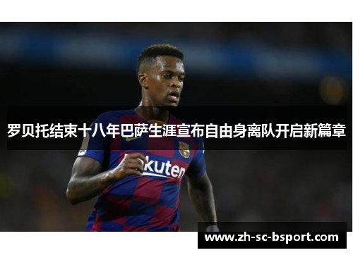 罗贝托结束十八年巴萨生涯宣布自由身离队开启新篇章